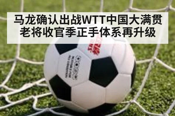 马龙确认出战WTT中国大满贯 老将收官季正手体系再升级 - nine game